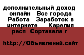 дополнительный доход  онлайн - Все города Работа » Заработок в интернете   . Карелия респ.,Сортавала г.